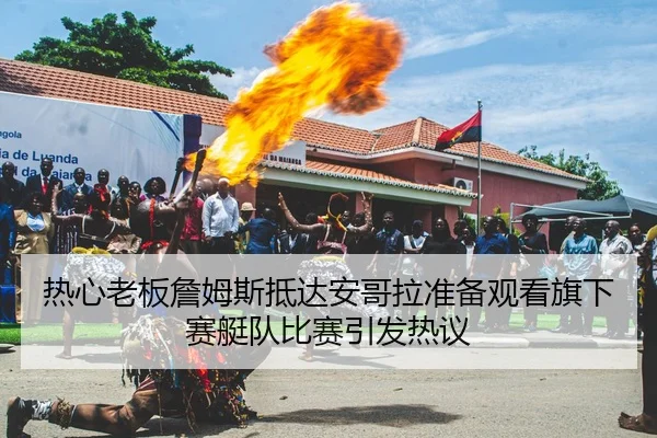 热心老板詹姆斯抵达安哥拉准备观看旗下赛艇队比赛引发热议